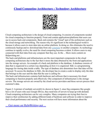 Cloud Computing Architecture : Technology Architecture
Cloud computing architecture is the design of cloud computing. It consists of components needed
for cloud computing to function properly. Front end contain applications/platforms that users can
use to access back end components. Back end contains the cloud part of the architecture such as
the cloud storage and networking. The reason why it's significant in the technological world is
because it allows users to store data into an online platform. In doing so, this eliminates the need to
continously backup and re–download data from one computer to another computer. As technology
continue to rapidly evolve, the need for cloud computing becomes evident. It allows users to stay
connected with their data from any computer that they use. In the ... Show more content on
Helpwriting.net ...
The back end platforms and infrastructures are the most important components in the cloud
computing architecture due to the fact that it stores the data obtained by the front end applications
into the storage servers. An example of a back end platform is the database. A database consists of
data that is organized in a certain way depending on how it is organized. SQL is a programming
language for storing data inside a table. The type of database also determines how that data will be
accessed. To access the database in SQL, the developer has to create a code to display only the data
that belongs to the user and the data that the user is calling for.
The back end infrastructure contains both hardware and software that is necessary for cloud
computing to function properly and effectively. One component of infrastructure is the storage
servers. The storage servers are owned by the cloud service providers and those servers process their
customer's data.
Figure 2: A picture of multiple servers[6] As shown in figure 2, since big companies like google
have a lot of users who uses Google Drives, they need tons of servers to keep up with demand.
Cloud computing architecture can be very complex. Many companies are trying their best to
improve their architecture by adding different kinds of hardware and software in order to improve
their cloud performance and security. The next section will have more information about the
... Get more on HelpWriting.net ...
 