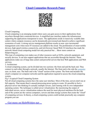 Cloud Computing Research Paper
Cloud Computing
Cloud computing is an emerging model where users can gain access to their applications from
anywhere through their connected devices. A simplified user interface makes the infrastructure
supporting the applications transparent to users. The applications reside in massively–scalable data
centers where compute resources can be dynamically provisioned and shared to achieve significant
economies of scale. A strong service management platform results in near–zero incremental
management costs when more IT resources are added to the cloud. The proliferation of smart mobile
devices, high speed wireless connectivity, and rich browser–based Web 2.0 interfaces has made the
network–based cloud computing model not only practical but ... Show more content on
Helpwriting.net ...
This type of computing even makes use of other resources such as SANs, network equipment, and
security devices. It can also support applications that are accessible through the Internet. These
applications make use of large data centers and powerful servers that host Web applications and Web
services.
2. Architecture
A cloud computing system, can be divided into two sections: the front end and the back end. They
connect to each other through a network, usually the Internet. The front end is the side the computer
user, or client, sees. The back end is the cloud section of the system. The front end includes the
client's computer (or computer network) and the application required to access the cloud computing
system.
Fig 1 A typical Cloud Computing System
Not all cloud computing systems have the same user interface. Most of the time, servers don't run at
full capacity. That means there's unused processing power going to waste. It's possible to fool a
physical server into thinking it's actually multiple servers, each running with its own independent
operating system. The technique is called server virtualization. By maximizing the output of
individual servers, server virtualization reduces the need for more physical machines.On the back
end of the system are the various computers, servers and data storage systems that create the cloud
of computing services. In theory, a cloud computing system could include practically any computer
program you can
... Get more on HelpWriting.net ...
 