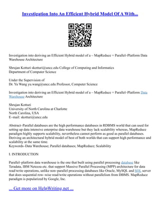 Investigation Into An Efficient Hybrid Model Of A With...
Investigation into deriving an Efficient Hybrid model of a – MapReduce + Parallel–Platform Data
Warehouse Architecture
Shrujan Kotturi skotturi@uncc.edu College of Computing and Informatics
Department of Computer Science
Under the Supervision of
Dr. Yu Wang yu.wang@uncc.edu Professor, Computer Science
Investigation into deriving an Efficient Hybrid model of a – MapReduce + Parallel–Platform Data
Warehouse Architecture
Shrujan Kotturi
University of North Carolina at Charlotte
North Carolina, USA
E–mail: skotturi@uncc.edu
Abstract–Parallel databases are the high performance databases in RDBMS world that can used for
setting up data intensive enterprise data warehouse but they lack scalability whereas, MapReduce
paradigm highly supports scalability, nevertheless cannot perform as good as parallel databases.
Deriving an architectural hybrid model of best of both worlds that can support high performance and
scalability at the same time.
Keywords–Data Warehouse; Parallel databases; MapReduce; Scalability
I. INTRODUCTION
Parallel–platform data warehouse is the one that built using parallel processing database like
Teradata, IBM Netezza etc. that support Massive Parallel Processing (MPP) architecture for data
read/write operations, unlike non–parallel processing databases like Oracle, MySQL and SQL server
that does sequential row–wise read/write operations without parallelism from DBMS. MapReduce
paradigm is popularized by Google, Inc.
... Get more on HelpWriting.net ...
 