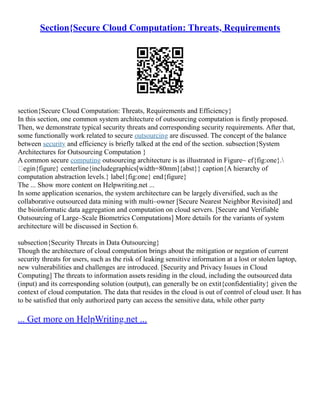 Section{Secure Cloud Computation: Threats, Requirements
section{Secure Cloud Computation: Threats, Requirements and Efficiency}
In this section, one common system architecture of outsourcing computation is firstly proposed.
Then, we demonstrate typical security threats and corresponding security requirements. After that,
some functionally work related to secure outsourcing are discussed. The concept of the balance
between security and efficiency is briefly talked at the end of the section. subsection{System
Architectures for Outsourcing Computation }
A common secure computing outsourcing architecture is as illustrated in Figure~ ef{fig:one}.
egin{figure} centerline{includegraphics[width=80mm]{abst}} caption{A hierarchy of
computation abstraction levels.} label{fig:one} end{figure}
The ... Show more content on Helpwriting.net ...
In some application scenarios, the system architecture can be largely diversified, such as the
collaborative outsourced data mining with multi–owner [Secure Nearest Neighbor Revisited] and
the bioinformatic data aggregation and computation on cloud servers. [Secure and Verifiable
Outsourcing of Large–Scale Biometrics Computations] More details for the variants of system
architecture will be discussed in Section 6.
subsection{Security Threats in Data Outsourcing}
Though the architecture of cloud computation brings about the mitigation or negation of current
security threats for users, such as the risk of leaking sensitive information at a lost or stolen laptop,
new vulnerabilities and challenges are introduced. [Security and Privacy Issues in Cloud
Computing] The threats to information assets residing in the cloud, including the outsourced data
(input) and its corresponding solution (output), can generally be on extit{confidentiality} given the
context of cloud computation. The data that resides in the cloud is out of control of cloud user. It has
to be satisfied that only authorized party can access the sensitive data, while other party
... Get more on HelpWriting.net ...
 