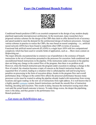 Essay On Conditional Branch Predictor
Conditional branch predictor (CBP) is an essential component in the design of any modern deeply
pipelined superscalar microprocessor architecture. In the recent past, many researchers have
proposed varieties schemes for the design of the CBPs that claim to offer desired levels of accuracy
and speed needed to meet the demand for the architectural design of multicore processors. Amongst
various schemes in practice to realize the CBPs, the ones based on neural computing – i.e., artificial
neural network (ANN) have been found to outperform other CBPs in terms of accuracy.
Functional link artificial neural network (FLANN) is a single layer ANN with low computational
complexity which has been used in versatile fields of application, such as ... Show more content on
Helpwriting.net ...
The major dificulty encountered due to extensive use of parallelism is the existence of branch
instructions in the set of instructions presented to the processor for execution: both conditional and
unconditional branch instructions in the pipeline. If the instructions under execution in the pipeline
does not bring any change in the control flow of the program, then there is no problem at all.
However, when the branch instruction puts the program under execution to undergo a change in the
flow of control, the situation becomes a topic of concern as the branch instruction breaks the
sequential flow of control, leading to a situation what is called pipeline stall and levying heavy
penalties on processing in the form of execution delays, breaks in the program flow and overall
performance drop. Changes in the control flow affects the processor performance because many
processor cycles must be wasted in ushing the pipeline already loaded with instructions from wrong
locations and again reading–in the new set of instructions from right address. It is well known that in
a highly parallel computer system, branch instructions can break the smooth flow of instruction
fetching, decoding and execution. This results in delay, because the instruction issuing must often
wait until the actual branch outcome is known. To make things worse, the deeper the pipelining,
more is the delay, and thus greater is the performance loss.
Branch predictors
... Get more on HelpWriting.net ...
 