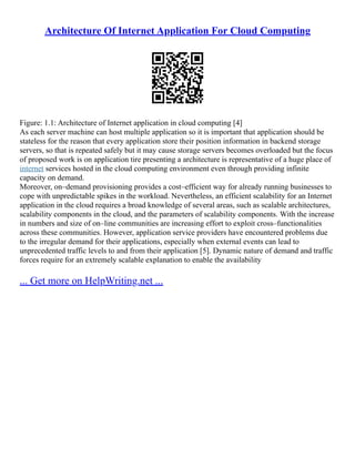 Architecture Of Internet Application For Cloud Computing
Figure: 1.1: Architecture of Internet application in cloud computing [4]
As each server machine can host multiple application so it is important that application should be
stateless for the reason that every application store their position information in backend storage
servers, so that is repeated safely but it may cause storage servers becomes overloaded but the focus
of proposed work is on application tire presenting a architecture is representative of a huge place of
internet services hosted in the cloud computing environment even through providing infinite
capacity on demand.
Moreover, on–demand provisioning provides a cost–efficient way for already running businesses to
cope with unpredictable spikes in the workload. Nevertheless, an efficient scalability for an Internet
application in the cloud requires a broad knowledge of several areas, such as scalable architectures,
scalability components in the cloud, and the parameters of scalability components. With the increase
in numbers and size of on–line communities are increasing effort to exploit cross–functionalities
across these communities. However, application service providers have encountered problems due
to the irregular demand for their applications, especially when external events can lead to
unprecedented traffic levels to and from their application [5]. Dynamic nature of demand and traffic
forces require for an extremely scalable explanation to enable the availability
... Get more on HelpWriting.net ...
 
