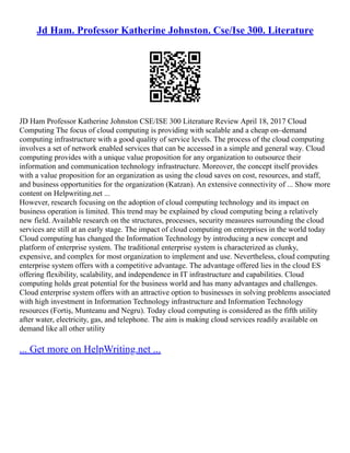 Jd Ham. Professor Katherine Johnston. Cse/Ise 300. Literature
JD Ham Professor Katherine Johnston CSE/ISE 300 Literature Review April 18, 2017 Cloud
Computing The focus of cloud computing is providing with scalable and a cheap on–demand
computing infrastructure with a good quality of service levels. The process of the cloud computing
involves a set of network enabled services that can be accessed in a simple and general way. Cloud
computing provides with a unique value proposition for any organization to outsource their
information and communication technology infrastructure. Moreover, the concept itself provides
with a value proposition for an organization as using the cloud saves on cost, resources, and staff,
and business opportunities for the organization (Katzan). An extensive connectivity of ... Show more
content on Helpwriting.net ...
However, research focusing on the adoption of cloud computing technology and its impact on
business operation is limited. This trend may be explained by cloud computing being a relatively
new field. Available research on the structures, processes, security measures surrounding the cloud
services are still at an early stage. The impact of cloud computing on enterprises in the world today
Cloud computing has changed the Information Technology by introducing a new concept and
platform of enterprise system. The traditional enterprise system is characterized as clunky,
expensive, and complex for most organization to implement and use. Nevertheless, cloud computing
enterprise system offers with a competitive advantage. The advantage offered lies in the cloud ES
offering flexibility, scalability, and independence in IT infrastructure and capabilities. Cloud
computing holds great potential for the business world and has many advantages and challenges.
Cloud enterprise system offers with an attractive option to businesses in solving problems associated
with high investment in Information Technology infrastructure and Information Technology
resources (Fortiş, Munteanu and Negru). Today cloud computing is considered as the fifth utility
after water, electricity, gas, and telephone. The aim is making cloud services readily available on
demand like all other utility
... Get more on HelpWriting.net ...
 