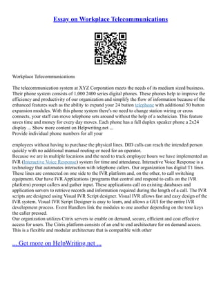 Essay on Workplace Telecommunications
Workplace Telecommunications
The telecommunication system at XYZ Corporation meets the needs of its medium sized business.
Their phone system consists of 1,000 2400 series digital phones. These phones help to improve the
efficiency and productivity of our organization and simplify the flow of information because of the
enhanced features such as the ability to expand your 24 button telephone with additional 50 button
expansion modules. With this phone system there's no need to change station wiring or cross
connects, your staff can move telephone sets around without the help of a technician. This feature
saves time and money for every day moves. Each phone has a full duplex speaker phone a 2x24
display ... Show more content on Helpwriting.net ...
Provide individual phone numbers for all your
employees without having to purchase the physical lines. DID calls can reach the intended person
quickly with no additional manual routing or need for an operator.
Because we are in multiple locations and the need to track employee hours we have implemented an
IVR (Interactive Voice Response) system for time and attendance. Interactive Voice Response is a
technology that automates interaction with telephone callers. Our organization has digital T1 lines.
These lines are connected on one side to the IVR platform and, on the other, to call switching
equipment. Our have IVR Applications (programs that control and respond to calls on the IVR
platform) prompt callers and gather input. These applications call on existing databases and
application servers to retrieve records and information required during the length of a call. The IVR
scripts are designed using Visual IVR Script designer. Visual IVR allows fast and easy design of the
IVR system. Visual IVR Script Designer is easy to learn, and allows a GUI for the entire IVR
development process. Event Handlers link the modules to one another depending on the tone keys
the caller pressed.
Our organization utilizes Citrix servers to enable on demand, secure, efficient and cost effective
access for users. The Citrix platform consists of an end to end architecture for on demand access.
This is a flexible and modular architecture that is compatible with other
... Get more on HelpWriting.net ...
 