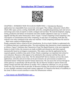 Introduction Of Cloud Computing
CHAPTER 1: INTRODUCTION TO CLOUD COMPUTING 1.1 Introduction Business
applications have dependably been excessively extravagant. They oblige a datacenter which offers
which offers space, power, cooling, bandwidth, networks, entangled programming stack and servers
and storage and a team of experts to install, configure and run them. We need development, staging,
testing, production and failure environments and when another adaptation comes up, we need to
upgrade and then the entire framework is down. Figure 1 Cloud Computing Cloud computing is the
convergence of Virtualization and Utility computing. In early days of computing, both data and
software were fully contained on the same user machine. Cloud computing eliminates the need for
... Show more content on Helpwriting.net ...
People commonly believe cloud to be just virtualization. So let us look it further to understand why
it is different than just visualization alone. The main attributes that characterize cloud computing are
as follows: Figure 2 Attributes that Characterize Cloud The Rapid Elasticity is the most important
feature in cloud. In this, the resources are made available and released as and when required
automatically based on set triggers or parameters. This makes sure that the application has the
required capacity available at any point of time. Elastic computing is an important trait critical to
cost reductions. Resources often appear to be unlimited to the consumer and that they can be
purchased in any quantity at any time. The On–demand Self–Service features services like email,
applications, networks and servers that can be provisioned or de–provisioned as needed in an
automated manner without the need for human intercession. We can access the services through an
online gateway or specifically with the provider. We can likewise include or uproot clients and
change storage networks and software as needed. This is otherwise called pay–as–you–go model.
Terms may vary from provider to provider. In Resource Pooling, the resources are pooled together
to serve multiple consumers using multi–tenancy approach. It is based on the theory of scalability in
the cloud. It allows several customers to share the infrastructure without
... Get more on HelpWriting.net ...
 