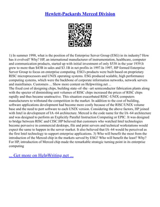 Hewlett-Packards Merced Division
1) In summer 1998, what is the position of the Enterprise Server Group (ESG) in its industry? How
has it evolved? Why? HP, an international manufacturer of instrumentation, healthcare, computer
and communication products, started up with initial investment of only $538 in the year 1939.It
grew to more than $43B in sales and $3.1B in net profits in 1997.In 1997, HP formed Enterprise
Server Group to focus on enterprise computing. ESG's products were built based on proprietary
RISC microprocessors and UNIX operating systems. ESG produced scalable, high performance
computing systems, which were the backbone of corporate information networks, network servers
and mainframes. Customers ... Show more content on Helpwriting.net ...
The fixed cost of designing chips, building state–of–the –art semiconductor fabrication plants along
with the specter of diminishing unit volumes of RISC chips increased the prices of RISC chips
rapidly and thus became unattractive. This situation exacerbated RISC–UNIX computers
manufacturers to withstand the competition in the market. In addition to the cost of building,
software applications development had become more costly because of the RISC/UNIX volume
base and the need to port software to each UNIX version. Considering the above factors, HP joined
with Intel in development of IA–64 architecture. Merced is the code name for the IA–64 architecture
and was designed to perform an Explicitly Parallel Instruction Computing or EPIC. It was designed
to bridge between RISC and CISC.HP believed that customers who watched Intel technologies
become pervasive in commercial desktops, file and print servers and technical workstations would
expect the same to happen in the server market. It also believed that IA–64 would be perceived as
the first Intel technology to support enterprise applications. 3) Who will benefit the most from the
introduction of the Merced chip in the markets served by ESG? Who will benefit the least? Why?
For HP, introduction of Merced chip made the remarkable strategic turning point in its enterprise
computing
... Get more on HelpWriting.net ...
 