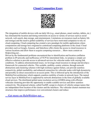 Cloud Computing Essay
The integration of mobile devices with our daily life (e.g., smart phones, smart watches, tablets, etc.)
has eliminated the location and timing restrictions on access to variety of services such as social
network, web search, data storage, and entertainment. Limitations on resources (such as battery life
and storage) and the need to global scalability of services have motivated companies to rely on
cloud computing. Cloud computing has created a new paradigm for mobile applications where
computations and storage have migrated to centralized computing platforms in the cloud. Cloud
providers such as Google, Amazon, and Salesforce offer clients the access to cloud resources in
various locations and allow them to acquire computing resources ... Show more content on
Helpwriting.net ...
Driven by the fundamental problems encountered due to identification and location conflation
problem in IP networks and inefficiency of TCP for intermittent links, we propose a simple yet
effective solution to provide access to advanced services for vehicular nodes with varying link
conditions. To address aforementioned issues, we leverage cloud resources to design and develop a
framework for connected vehicles. This scalable, mobility–centric solution, through network
abstractions and clustering schemes with high resilience against failure, can provide seamless
connectivity, global reachability, and enhanced connection for vehicular nodes with high dynamicity
and possibly no direct association to an access point. This is followed up by the introduction of the
MobilityFirst architecture which supports seamless mobility of nodes in network layer. The named
service layer in MobilityFirst is supported by network abstractions in the form of globally available
cloud services. The distributed global name resolution service (GNRS) along with efficient
vehicular clustering provides the opportunity to enable scalable services and allow seamless
connectivity. The proposed scheme, called FastMF, assign to clusters of vehicles unique names that
are independent from location of the clusters and the interfaces. The vehicular clusters maintain tree
structures that improve performance over conventional clusters and reduce
... Get more on HelpWriting.net ...
 