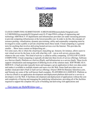 Cloud Computing
CLOUD COMPUTING SUBMITTED BY: S.MEENAKSHI(meenushalu14@gmail.com)
A.V.MONISHA(avmonisha2012@gmail.com) II–IT dept PSNA college of engineering and
technology ABSTRACT: IT departments and infrastructure providers are under increasing pressure
to provide computing infrastructure at the lowest possible cost. In order to do this, the concepts of
resource pooling, virtualization, dynamic provisioning, utility and commodity computing must be
leveraged to create a public or private cloud that meets these needs. Cloud computing is a general
term for anything that involves delivering hosted services over the Internet. This provides the
smaller ... Show more content on Helpwriting.net ...
For some users, this is where the cloud layers stop piling up. Amazon, for instance, allows users to
rent virtual servers by the hour, to do with what they will – run as web servers, process data,
whatever the user wants. This kind of activity is called as utility computing. LEVELS OF CLOUD
COMPUTING: Cloud computing is typically divided into three levels of service offerings. Software
as a Service (SaaS), Platform as a Service (PaaS), and Infrastructure as a service (IaaS). These levels
support virtualization and management of differing levels of the solution stack. SOFTWARE AS A
SERVICE: A SaaS provider typically hosts and manages a given application in their own data center
and makes it available to multiple tenants and users over the Web. Some SaaS providers run on
another cloud provider's PaaS or IaaS service offerings. Oracle CRM On Demand, Salesforce.com,
and Netsuite are some of the well known SaaS examples. PLATFORM AS A SERVICE: Platform as
a Service (PaaS) is an application development and deployment platform delivered as a service to
developers over the Web. It facilitates development and deployment of applications without the cost
and complexity of buying and managing the underlying infrastructure, providing all of the facilities
required to support the complete life cycle of building and delivering web applications and
... Get more on HelpWriting.net ...
 