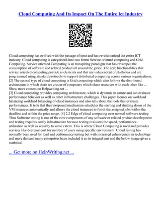 Cloud Computing And Its Impact On The Entire Ict Industry
Cloud computing has evolved with the passage of time and has revolutionized the entire ICT
industry. Cloud computing is categorized into two forms Service oriented computing and Grid
Computing. Service oriented Computing is an transpiring paradigm that has revamped the
consumption of software and related product all around the globe. The core functionalities that
service oriented computing provide is elements and that are independent of platforms and are
programmed using standard protocols to support distributed computing across various organizations.
[2] The second type of cloud computing is Grid computing which also follows the distributed
architecture in which there are cluster of computers which share resources with each other like ...
Show more content on Helpwriting.net ...
[3] Cloud computing provides computing architecture, which is dynamic in nature and can evaluate
performance behavior as well as other infrastructure challenges. This paper focuses on workload
balancing workload balancing of cloud instances and also tells about the tools that evaluate
performances. It tells that their proposed mechanism schedules the starting and shutting down of the
VM instances automatically and allows the cloud instances to finish the assigned jobs within the
deadline and within the price range. [4] 2.2 Edge of cloud computing over normal software testing
Thus Software testing is one of the core components of any software or related product development
and testing requires costly infrastructure because testing evaluates the speed, performance,
utilization as well as security to some extent. This is where Cloud Computing is used and provides
services like decrease cost for number of users using specific environment. Cloud testing has
normally been used for load and performance testing but with increased enhancement in technology
and more demand many enterprises have included it as its integral part and the below image gives a
statistical
... Get more on HelpWriting.net ...
 