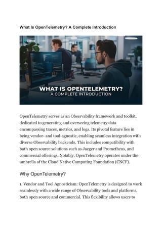 What Is OpenTelemetry? A Complete Introduction
OpenTelemetry serves as an Observability framework and toolkit,
dedicated to generating and overseeing telemetry data
encompassing traces, metrics, and logs. Its pivotal feature lies in
being vendor- and tool-agnostic, enabling seamless integration with
diverse Observability backends. This includes compatibility with
both open source solutions such as Jaeger and Prometheus, and
commercial offerings. Notably, OpenTelemetry operates under the
umbrella of the Cloud Native Computing Foundation (CNCF).
Why OpenTelemetry?
1. Vendor and Tool Agnosticism: OpenTelemetry is designed to work
seamlessly with a wide range of Observability tools and platforms,
both open source and commercial. This flexibility allows users to
 