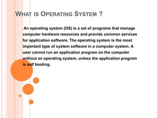 WHAT IS OPERATING SYSTEM ?

  An operating system (OS) is a set of programs that manage
  computer hardware resources and provide common services
  for application software. The operating system is the most
  important type of system software in a computer system. A
  user cannot run an application program on the computer
  without an operating system, unless the application program
  is self booting.
 