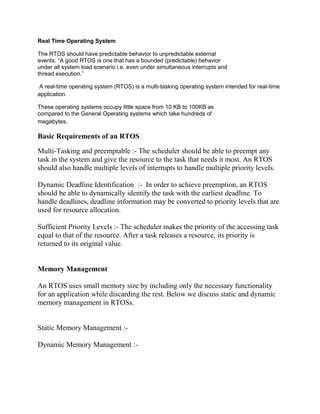 Real Time Operating System

The RTOS should have predictable behavior to unpredictable external
events. “A good RTOS is one that has a bounded (predictable) behavior
under all system load scenario i.e. even under simultaneous interrupts and
thread execution.”

 A real-time operating system (RTOS) is a multi-tasking operating system intended for real-time
application.

These operating systems occupy little space from 10 KB to 100KB as
compared to the General Operating systems which take hundreds of
megabytes.

Basic Requirements of an RTOS

Multi-Tasking and preemptable :- The scheduler should be able to preempt any
task in the system and give the resource to the task that needs it most. An RTOS
should also handle multiple levels of interrupts to handle multiple priority levels.

Dynamic Deadline Identification :- In order to achieve preemption, an RTOS
should be able to dynamically identify the task with the earliest deadline. To
handle deadlines, deadline information may be converted to priority levels that are
used for resource allocation.

Sufficient Priority Levels :- The scheduler makes the priority of the accessing task
equal to that of the resource. After a task releases a resource, its priority is
returned to its original value.


Memory Management

An RTOS uses small memory size by including only the necessary functionality
for an application while discarding the rest. Below we discuss static and dynamic
memory management in RTOSs.


Static Memory Management :-

Dynamic Memory Management :-
 