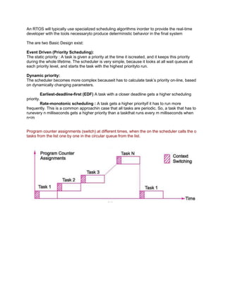 An RTOS will typically use specialized scheduling algorithms inorder to provide the real-time
developer with the tools necessaryto produce deterministic behavior in the final system

The are two Basic Design exist:

Event Driven (Priority Scheduling):
The static priority : A task is given a priority at the time it iscreated, and it keeps this priority
during the whole lifetime. The scheduler is very simple, because it looks at all wait queues at
each priority level, and starts the task with the highest priorityto run.

Dynamic priority:
The scheduler becomes more complex becauseit has to calculate task’s priority on-line, based
on dynamically changing parameters.

         Earliest-deadline-first (EDF) A task with a closer deadline gets a higher scheduling
priority.
         Rate-monotonic scheduling : A task gets a higher priorityif it has to run more
frequently. This is a common approachin case that all tasks are periodic. So, a task that has to
runevery n milliseconds gets a higher priority than a taskthat runs every m milliseconds when
n<m


Program counter assignments (switch) at different times, when the on the scheduler calls the o
tasks from the list one by one in the circular queue from the list.
 