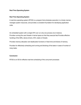 Real Time Operating System



Real Time Operating System

A real-time operating system (RTOS) is a program that schedules execution in a timely manner,
manages system resources, and provides a consistent foundation for developing application
code.




An embedded system with a single CPU can run only one process at an instance.
Provides running the user threads in kernel space so that they execute fast.Provides effective
handling of the ISRs, device drivers, ISTs, tasks or threads

Provides memory allocation and deallocation functions in fixed time and blocks of memory.

Provides for effectively scheduling and running and blocking of the tasks in cases of number of
many tasks




Conclusion

RTOS is an OS for effective real time scheduling of the concurrent processes
 