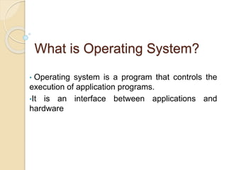 What is Operating System?
• Operating system is a program that controls the
execution of application programs.
•It is an interface between applications and
hardware
 