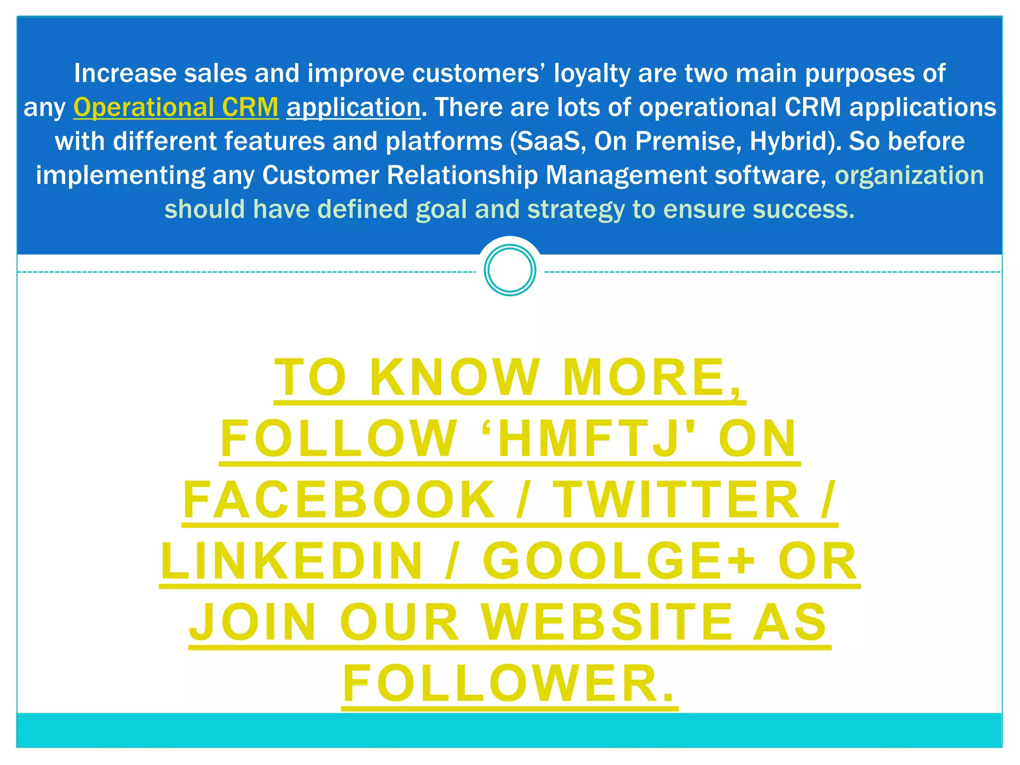 Increase sales and improve customers’ loyalty are two main purposes of
any Operational CRM application. There are lots of operational CRM applications
with different features and platforms (SaaS, On Premise, Hybrid). So before
implementing any Customer Relationship Management software, organization
should have defined goal and strategy to ensure success.
TO KNOW MORE,
FOLLOW ‘HMFTJ' ON
FACEBOOK / TWITTER /
LINKEDIN / GOOLGE+ OR
JOIN OUR WEBSITE AS
FOLLOWER.
 