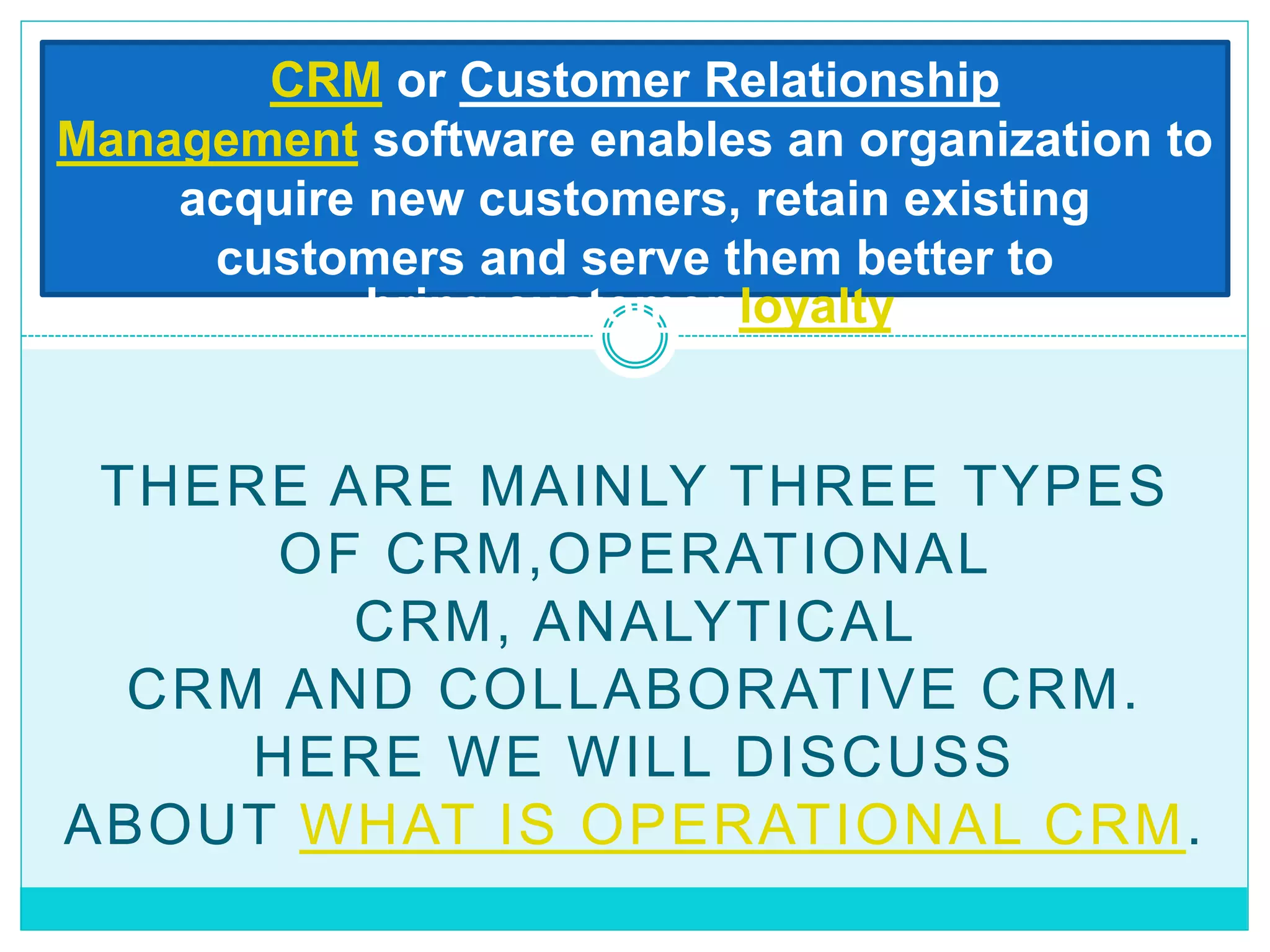 THERE ARE MAINLY THREE TYPES
OF CRM,OPERATIONAL
CRM, ANALYTICAL
CRM AND COLLABORATIVE CRM.
HERE WE WILL DISCUSS
ABOUT WHAT IS OPERATIONAL CRM.
CRM or Customer Relationship
Management software enables an organization to
acquire new customers, retain existing
customers and serve them better to
bring customer loyalty.
 