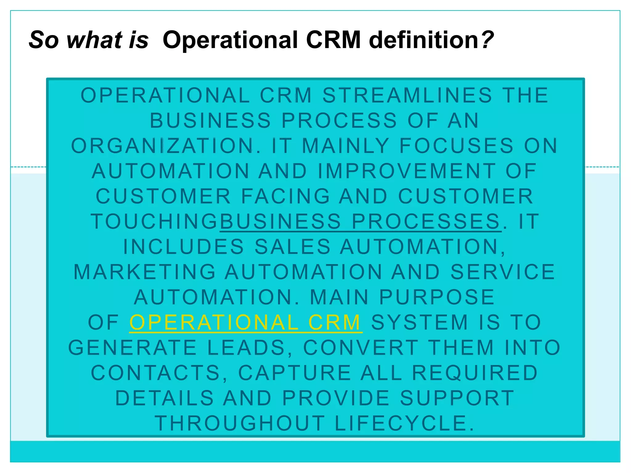 OPERATIONAL CRM STREAMLINES THE
BUSINESS PROCESS OF AN
ORGANIZATION. IT MAINLY FOCUSES ON
AUTOMATION AND IMPROVEMENT OF
CUSTOMER FACING AND CUSTOMER
TOUCHINGBUSINESS PROCESSES. IT
INCLUDES SALES AUTOMATION,
MARKETING AUTOMATION AND SERVICE
AUTOMATION. MAIN PURPOSE
OF OPERATIONAL CRM SYSTEM IS TO
GENERATE LEADS, CONVERT THEM INTO
CONTACTS, CAPTURE ALL REQUIRED
DETAILS AND PROVIDE SUPPORT
THROUGHOUT LIFECYCLE.
So what is Operational CRM definition?
 