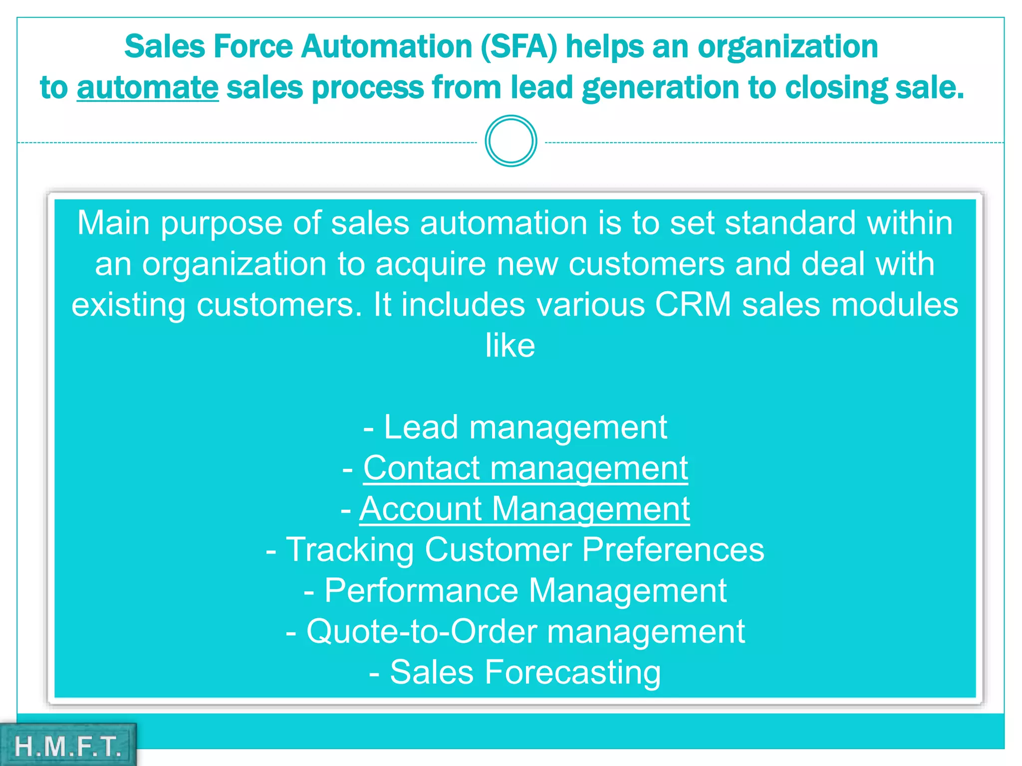 Sales Force Automation (SFA) helps an organization
to automate sales process from lead generation to closing sale.
Main purpose of sales automation is to set standard within
an organization to acquire new customers and deal with
existing customers. It includes various CRM sales modules
like
- Lead management
- Contact management
- Account Management
- Tracking Customer Preferences
- Performance Management
- Quote-to-Order management
- Sales Forecasting
 