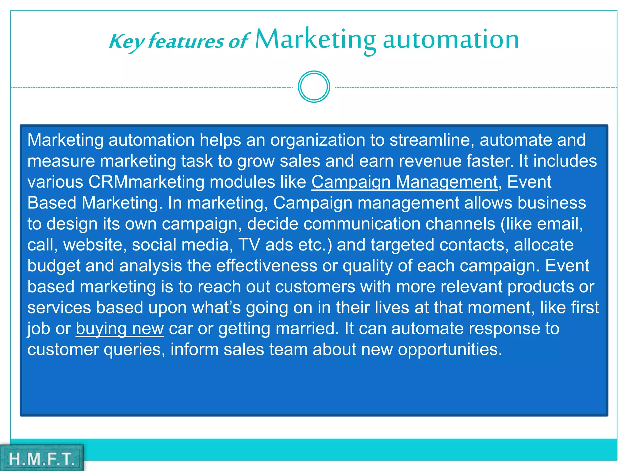 Keyfeaturesof Marketingautomation
Marketing automation helps an organization to streamline, automate and
measure marketing task to grow sales and earn revenue faster. It includes
various CRMmarketing modules like Campaign Management, Event
Based Marketing. In marketing, Campaign management allows business
to design its own campaign, decide communication channels (like email,
call, website, social media, TV ads etc.) and targeted contacts, allocate
budget and analysis the effectiveness or quality of each campaign. Event
based marketing is to reach out customers with more relevant products or
services based upon what’s going on in their lives at that moment, like first
job or buying new car or getting married. It can automate response to
customer queries, inform sales team about new opportunities.
 