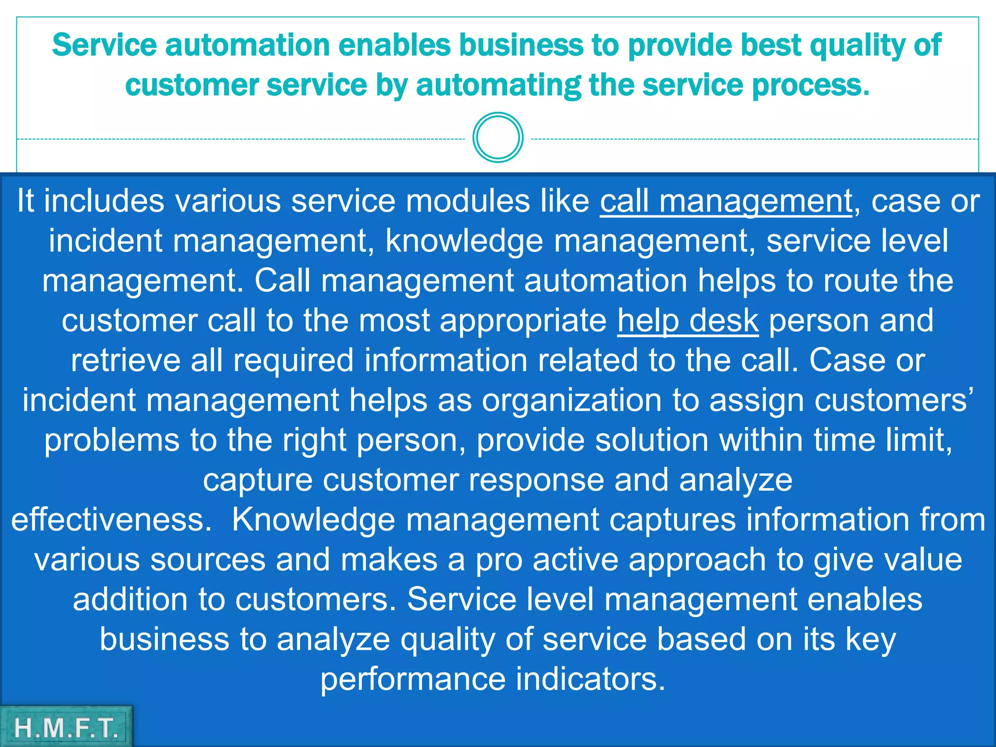Service automation enables business to provide best quality of
customer service by automating the service process.
It includes various service modules like call management, case or
incident management, knowledge management, service level
management. Call management automation helps to route the
customer call to the most appropriate help desk person and
retrieve all required information related to the call. Case or
incident management helps as organization to assign customers’
problems to the right person, provide solution within time limit,
capture customer response and analyze
effectiveness. Knowledge management captures information from
various sources and makes a pro active approach to give value
addition to customers. Service level management enables
business to analyze quality of service based on its key
performance indicators.
 