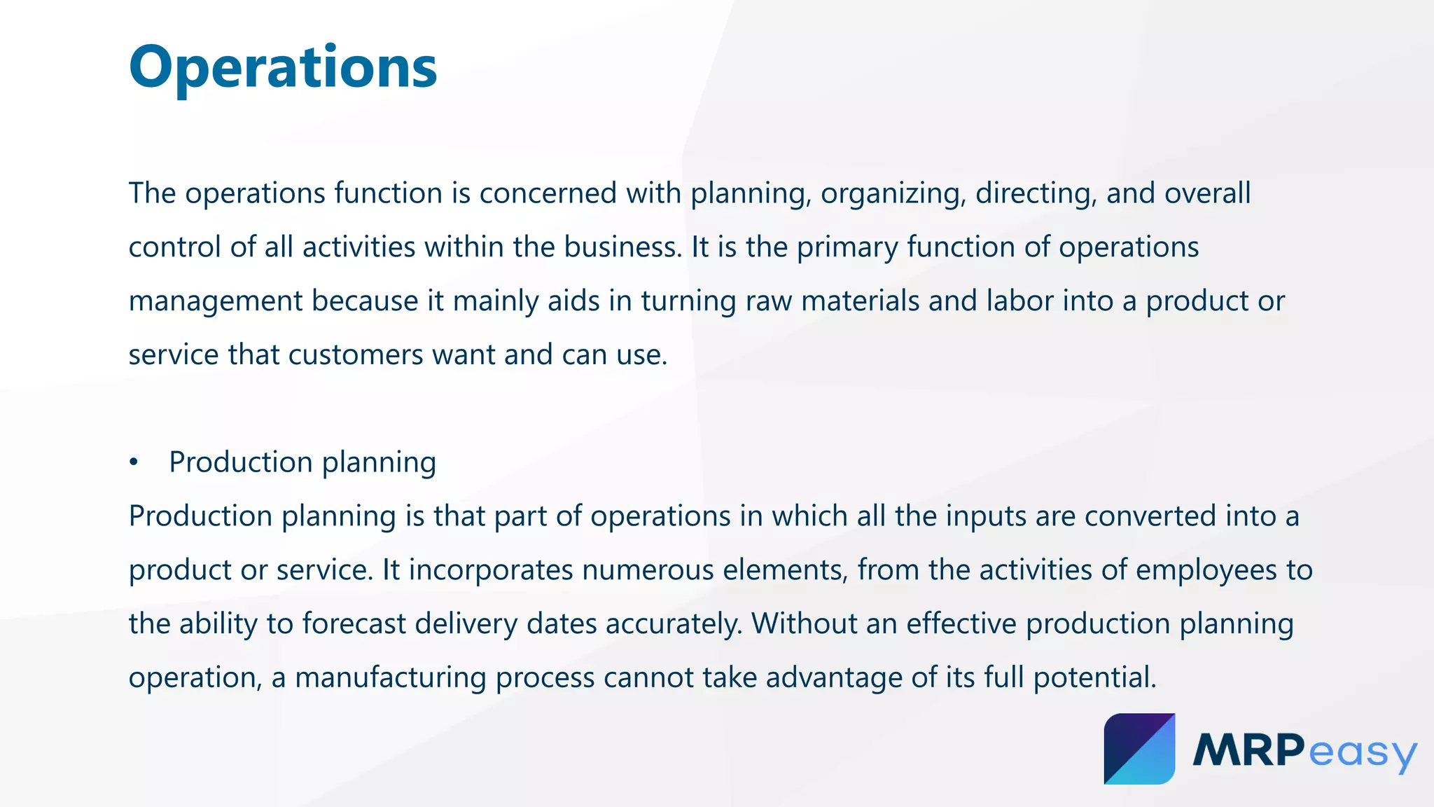 The operations function is concerned with planning, organizing, directing, and overall
control of all activities within the business. It is the primary function of operations
management because it mainly aids in turning raw materials and labor into a product or
service that customers want and can use.
• Production planning
Production planning is that part of operations in which all the inputs are converted into a
product or service. It incorporates numerous elements, from the activities of employees to
the ability to forecast delivery dates accurately. Without an effective production planning
operation, a manufacturing process cannot take advantage of its full potential.
Operations
 