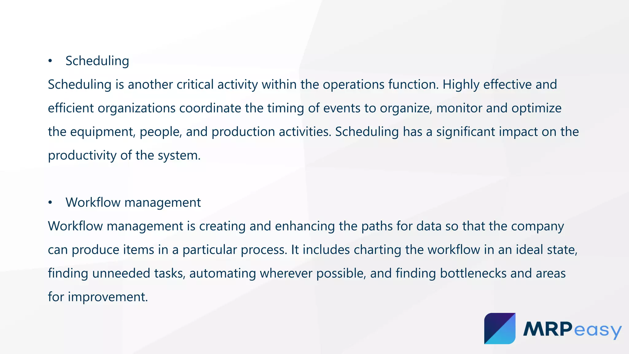 • Scheduling
Scheduling is another critical activity within the operations function. Highly effective and
efficient organizations coordinate the timing of events to organize, monitor and optimize
the equipment, people, and production activities. Scheduling has a significant impact on the
productivity of the system.
• Workflow management
Workflow management is creating and enhancing the paths for data so that the company
can produce items in a particular process. It includes charting the workflow in an ideal state,
finding unneeded tasks, automating wherever possible, and finding bottlenecks and areas
for improvement.
 