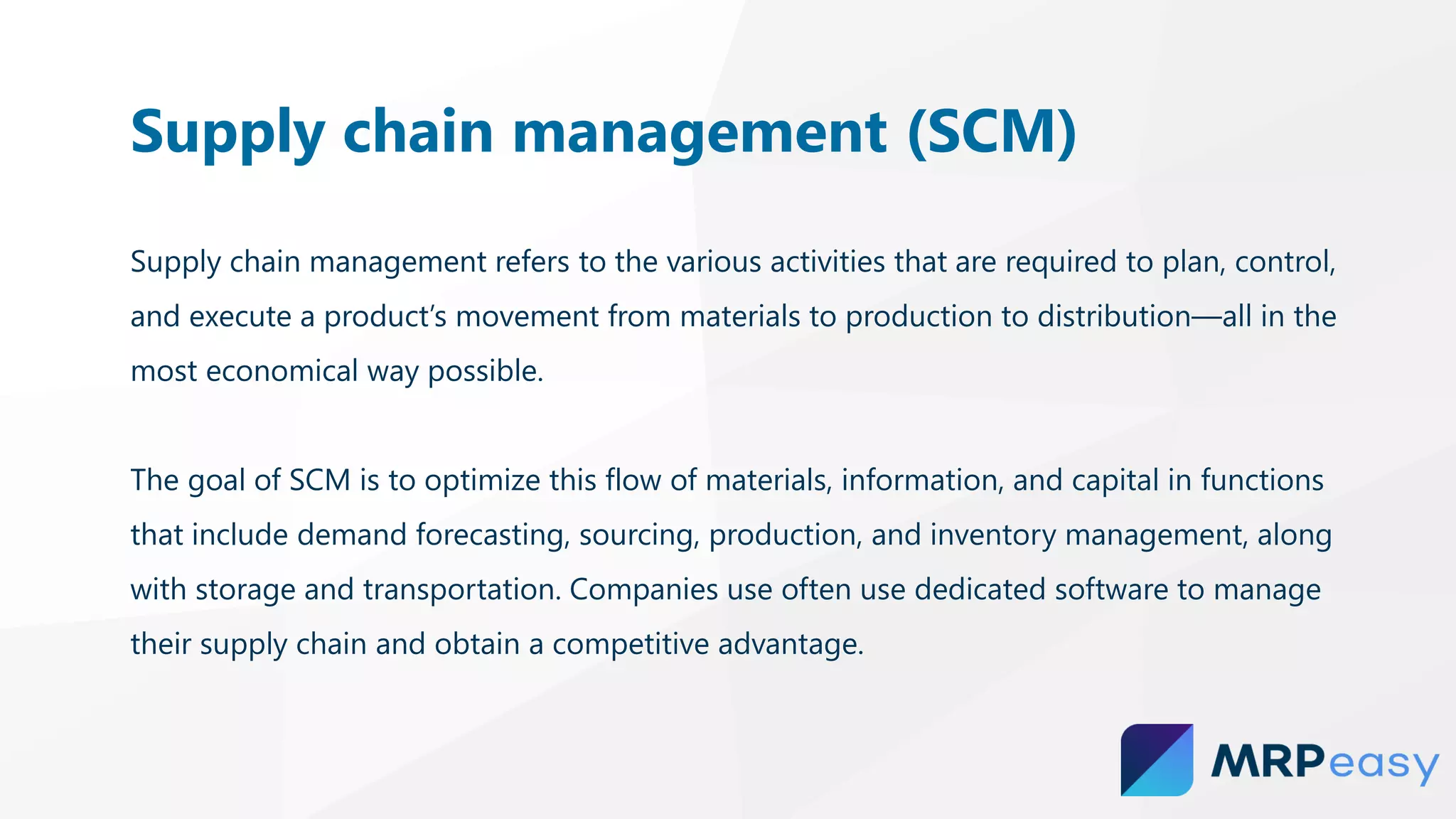Supply chain management refers to the various activities that are required to plan, control,
and execute a product’s movement from materials to production to distribution—all in the
most economical way possible.
The goal of SCM is to optimize this flow of materials, information, and capital in functions
that include demand forecasting, sourcing, production, and inventory management, along
with storage and transportation. Companies use often use dedicated software to manage
their supply chain and obtain a competitive advantage.
Supply chain management (SCM)
 