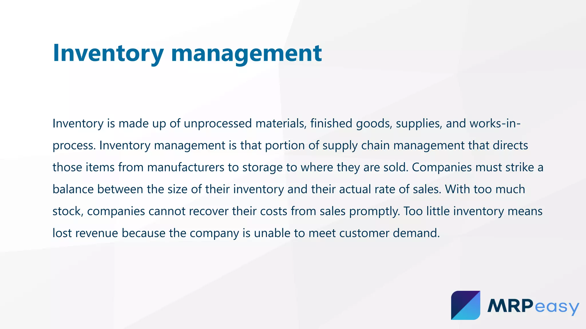 Inventory is made up of unprocessed materials, finished goods, supplies, and works-in-
process. Inventory management is that portion of supply chain management that directs
those items from manufacturers to storage to where they are sold. Companies must strike a
balance between the size of their inventory and their actual rate of sales. With too much
stock, companies cannot recover their costs from sales promptly. Too little inventory means
lost revenue because the company is unable to meet customer demand.
Inventory management
 