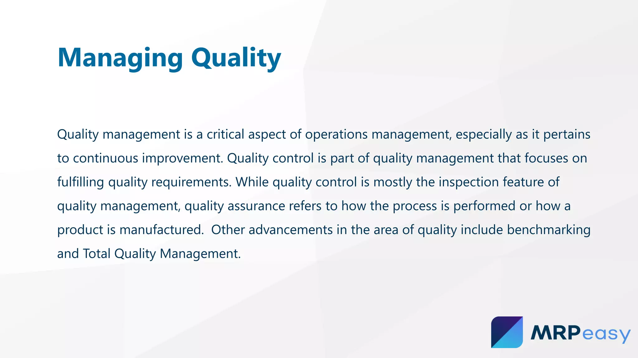Quality management is a critical aspect of operations management, especially as it pertains
to continuous improvement. Quality control is part of quality management that focuses on
fulfilling quality requirements. While quality control is mostly the inspection feature of
quality management, quality assurance refers to how the process is performed or how a
product is manufactured. Other advancements in the area of quality include benchmarking
and Total Quality Management.
Managing Quality
 