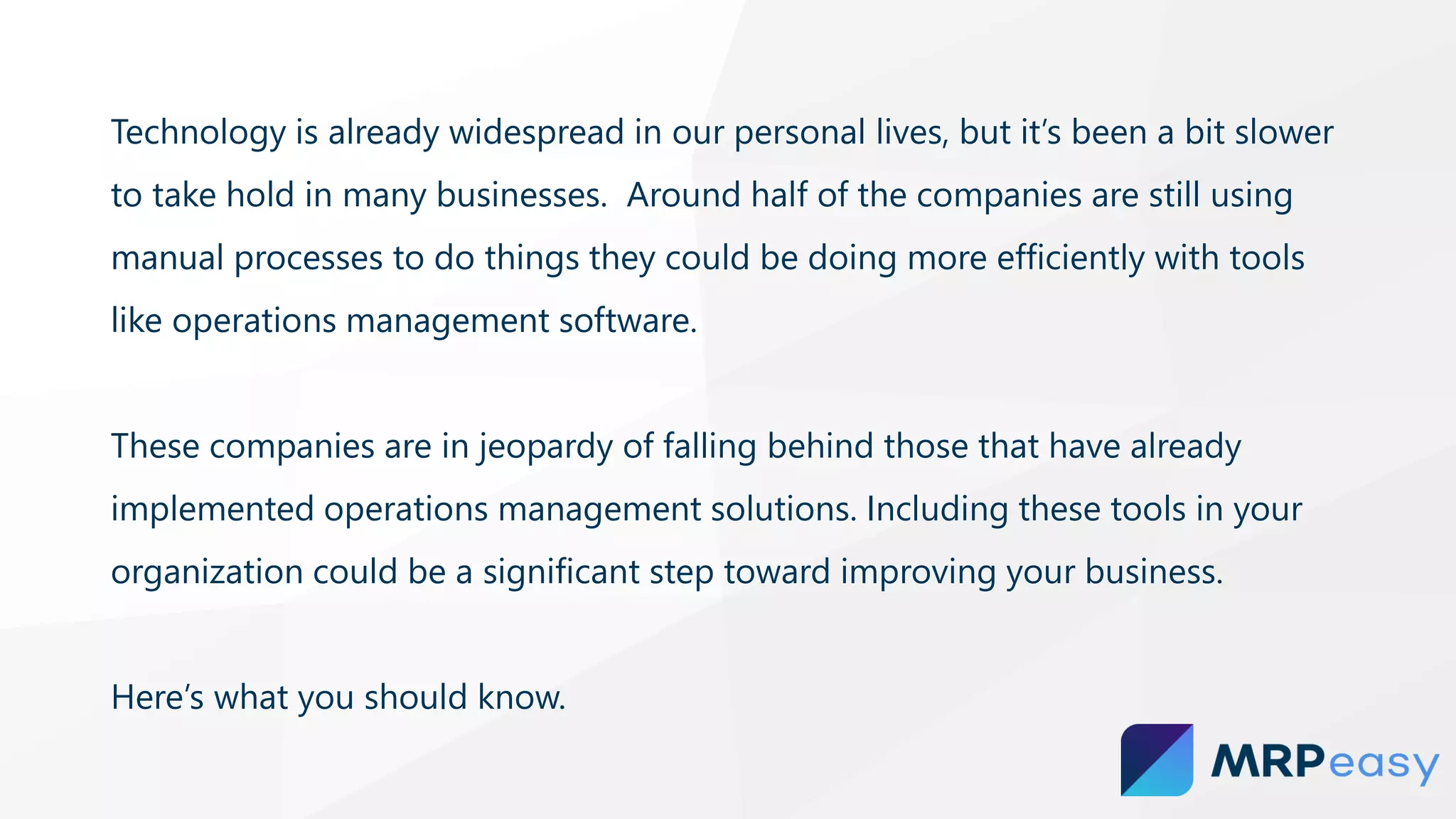 Technology is already widespread in our personal lives, but it’s been a bit slower
to take hold in many businesses. Around half of the companies are still using
manual processes to do things they could be doing more efficiently with tools
like operations management software.
These companies are in jeopardy of falling behind those that have already
implemented operations management solutions. Including these tools in your
organization could be a significant step toward improving your business.
Here’s what you should know.
 