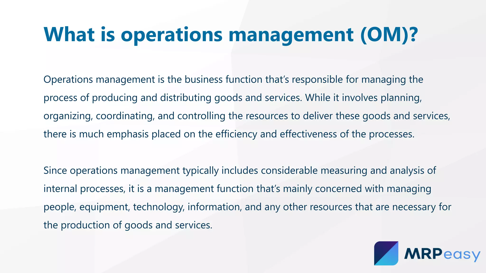 Operations management is the business function that’s responsible for managing the
process of producing and distributing goods and services. While it involves planning,
organizing, coordinating, and controlling the resources to deliver these goods and services,
there is much emphasis placed on the efficiency and effectiveness of the processes.
Since operations management typically includes considerable measuring and analysis of
internal processes, it is a management function that’s mainly concerned with managing
people, equipment, technology, information, and any other resources that are necessary for
the production of goods and services.
What is operations management (OM)?
 