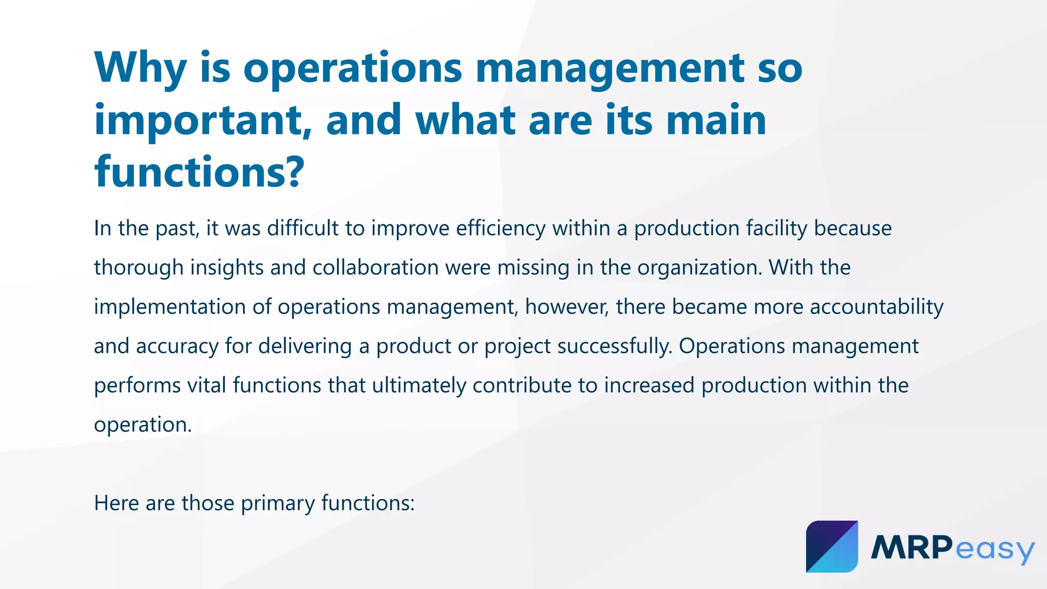 In the past, it was difficult to improve efficiency within a production facility because
thorough insights and collaboration were missing in the organization. With the
implementation of operations management, however, there became more accountability
and accuracy for delivering a product or project successfully. Operations management
performs vital functions that ultimately contribute to increased production within the
operation.
Here are those primary functions:
Why is operations management so
important, and what are its main
functions?
 
