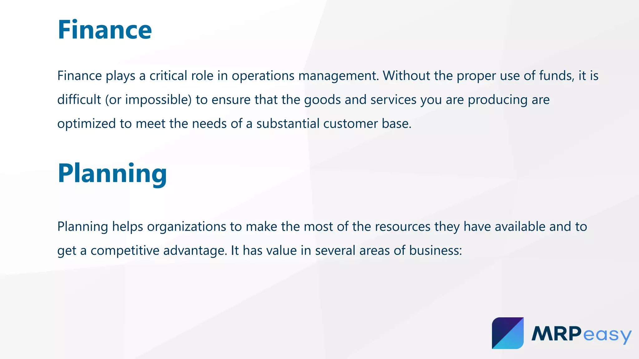 Finance plays a critical role in operations management. Without the proper use of funds, it is
difficult (or impossible) to ensure that the goods and services you are producing are
optimized to meet the needs of a substantial customer base.
Finance
Planning
Planning helps organizations to make the most of the resources they have available and to
get a competitive advantage. It has value in several areas of business:
 