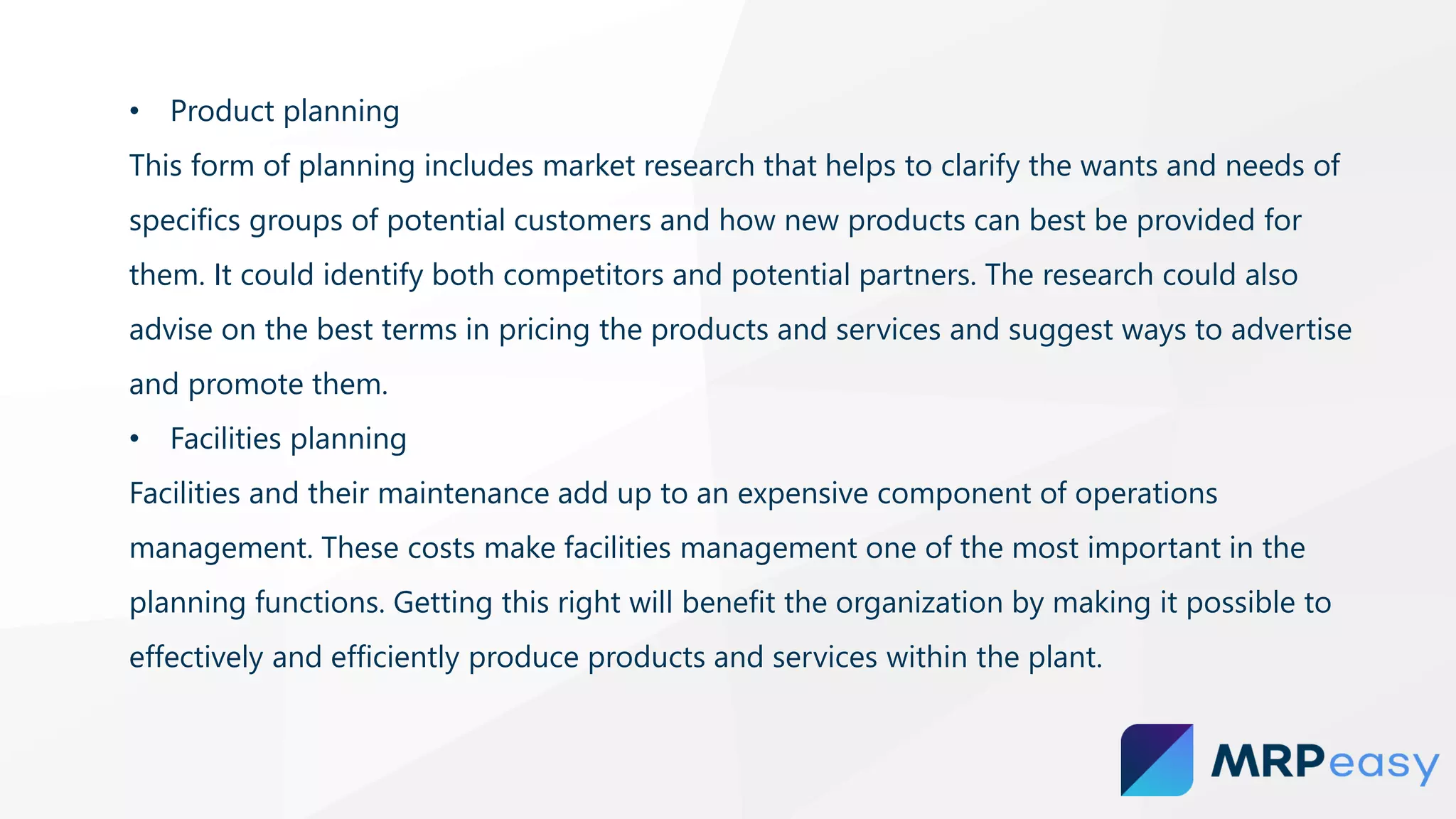 • Product planning
This form of planning includes market research that helps to clarify the wants and needs of
specifics groups of potential customers and how new products can best be provided for
them. It could identify both competitors and potential partners. The research could also
advise on the best terms in pricing the products and services and suggest ways to advertise
and promote them.
• Facilities planning
Facilities and their maintenance add up to an expensive component of operations
management. These costs make facilities management one of the most important in the
planning functions. Getting this right will benefit the organization by making it possible to
effectively and efficiently produce products and services within the plant.
 