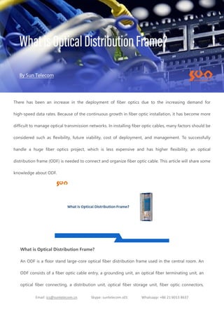 Email: ics@suntelecom.cn Skype: suntelecom.s01 Whatsapp: +86 21 6013 8637
There has been an increase in the deployment of fiber optics due to the increasing demand for
high-speed data rates. Because of the continuous growth in fiber optic installation, it has become more
difficult to manage optical transmission networks. In installing fiber optic cables, many factors should be
considered such as flexibility, future viability, cost of deployment, and management. To successfully
handle a huge fiber optics project, which is less expensive and has higher flexibility, an optical
distribution frame (ODF) is needed to connect and organize fiber optic cable. This article will share some
knowledge about ODF.
What is Optical Distribution Frame?
An ODF is a floor stand large-core optical fiber distribution frame used in the central room. An
ODF consists of a fiber optic cable entry, a grounding unit, an optical fiber terminating unit, an
optical fiber connecting, a distribution unit, optical fiber storage unit, fiber optic connectors,
 