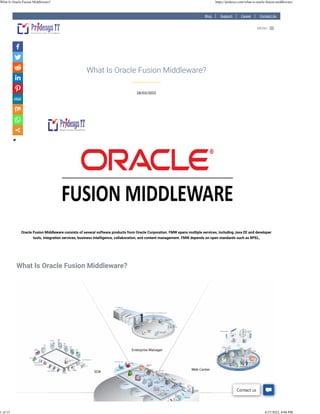 Blog Support Career Contact Us
28/03/2022
What Is Oracle Fusion Middleware?
Oracle Fusion Middleware consists of several software products from Oracle Corporation. FMW spans multiple services, including Java EE and developer
tools, integration services, business intelligence, collaboration, and content management. FMW depends on open standards such as BPEL,
 
 
What Is Oracle Fusion Middleware?
 
MENU

Contact us
What Is Oracle Fusion Middleware? https://pridesys.com/what-is-oracle-fusion-middleware/
1 of 13 4/27/2022, 4:06 PM
 