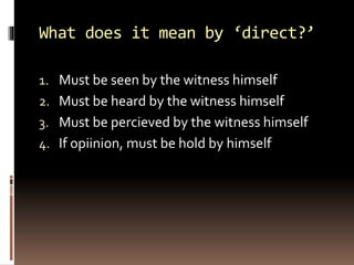 What does it mean by ‘direct?’
1. Must be seen by the witness himself
2. Must be heard by the witness himself
3. Must be percieved by the witness himself
4. If opiinion, must be hold by himself
 