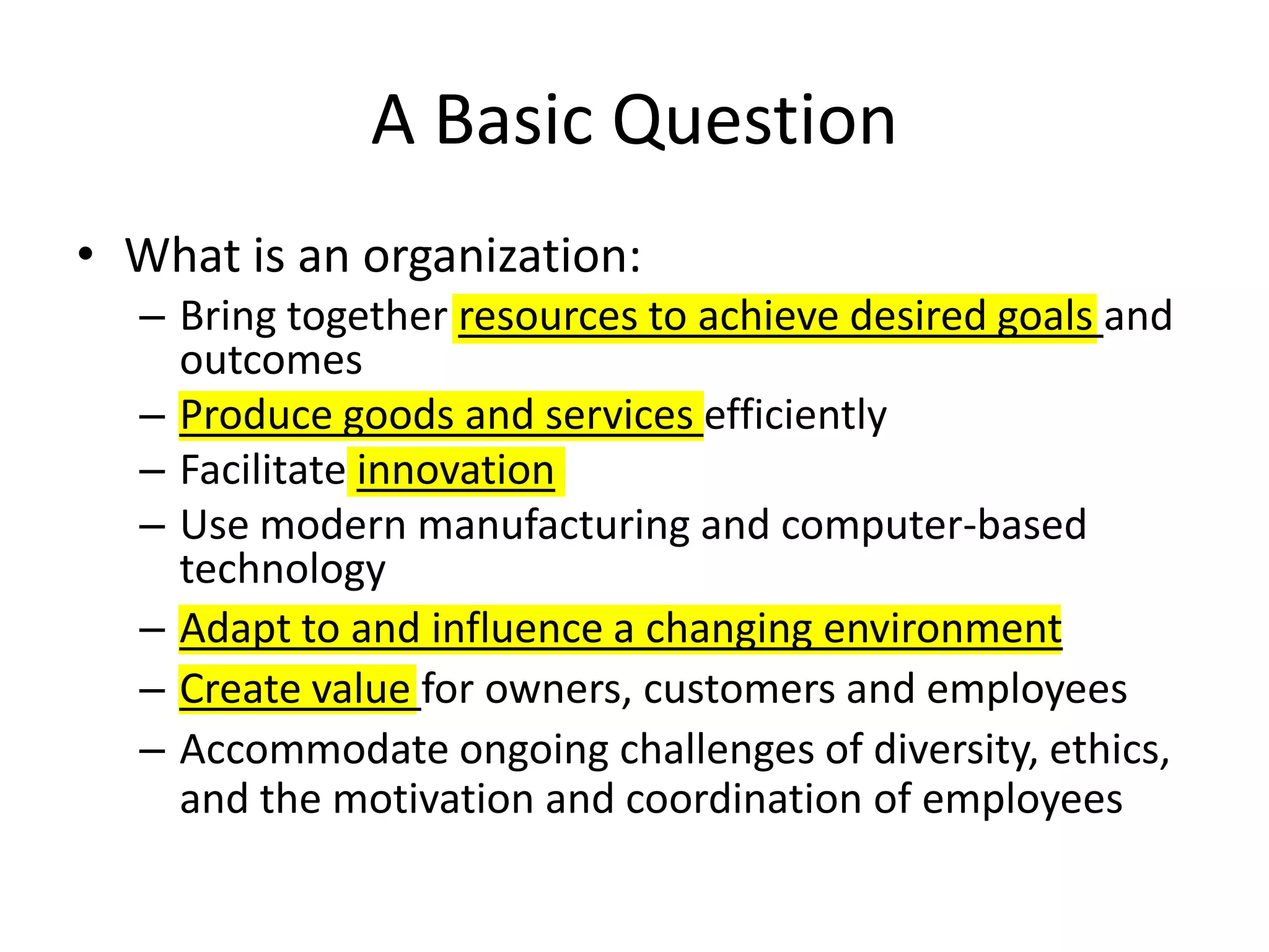 A Basic QuestionWhat is an organization:Bring together resources to achieve desired goals and outcomesProduce goods and services efficientlyFacilitate innovationUse modern manufacturing and computer-based technologyAdapt to and influence a changing environmentCreate value for owners, customers and employeesAccommodate ongoing challenges of diversity, ethics, and the motivation and coordination of employees
