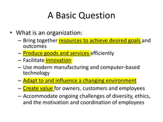 A Basic Question What is an organization: Bring together resources to achieve desired goals and outcomes Produce goods and services efficiently Facilitate innovation Use modern manufacturing and computer-based technology Adapt to and influence a changing environment Create value for owners, customers and employees Accommodate ongoing challenges of diversity, ethics, and the motivation and coordination of employees 