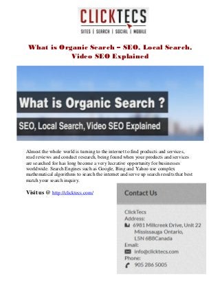 What is Organic Search – SEO, Local Search,
Video SEO Explained
Almost the whole world is turning to the internet to find products and services,
read reviews and conduct research, being found when your products and services
are searched for has long become a very lucrative opportunity for businesses
worldwide. Search Engines such as Google, Bing and Yahoo use complex
mathematical algorithms to search the internet and serve up search results that best
match your search inquiry.
Visit us @ http://clicktecs.com/
 