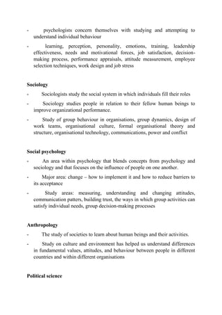- psychologists concern themselves with studying and attempting to
understand individual behaviour
- learning, perception, personality, emotions, training, leadership
effectiveness, needs and motivational forces, job satisfaction, decision-
making process, performance appraisals, attitude measurement, employee
selection techniques, work design and job stress
Sociology
- Sociologists study the social system in which individuals fill their roles
- Sociology studies people in relation to their fellow human beings to
improve organizational performance.
- Study of group behaviour in organisations, group dynamics, design of
work teams, organisational culture, formal organisational theory and
structure, organisational technology, communications, power and conflict
Social psychology
- An area within psychology that blends concepts from psychology and
sociology and that focuses on the influence of people on one another.
- Major area: change – how to implement it and how to reduce barriers to
its acceptance
- Study areas: measuring, understanding and changing attitudes,
communication patters, building trust, the ways in which group activities can
satisfy individual needs, group decision-making processes
Anthropology
- The study of societies to learn about human beings and their activities.
- Study on culture and environment has helped us understand differences
in fundamental values, attitudes, and behaviour between people in different
countries and within different organisations
Political science
 