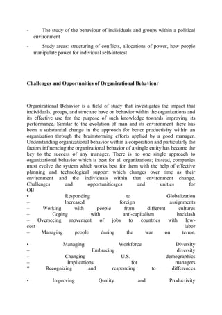 - The study of the behaviour of individuals and groups within a political
environment
- Study areas: structuring of conflicts, allocations of power, how people
manipulate power for individual self-interest
Challenges and Opportunities of Organizational Behaviour
Organizational Behavior is a field of study that investigates the impact that
individuals, groups, and structure have on behavior within the organizations and
its effective use for the purpose of such knowledge towards improving its
performance. Similar to the evolution of man and its environment there has
been a substantial change in the approach for better productivity within an
organization through the brainstorming efforts applied by a good manager.
Understanding organizational behavior within a corporation and particularly the
factors influencing the organizational behavior of a single entity has become the
key to the success of any manager. There is no one single approach to
organizational behavior which is best for all organizations; instead, companies
must evolve the system which works best for them with the help of effective
planning and technological support which changes over time as their
environment and the individuals within that environment change.
Challenges and opportunitiesges and unities for
OB
• Responding to Globalization
– Increased foreign assignments
– Working with people from different cultures
– Coping with anti-capitalism backlash
– Overseeing movement of jobs to countries with low-
cost labor
– Managing people during the war on terror.
• Managing Workforce Diversity
– Embracing diversity
– Changing U.S. demographics
– Implications for managers
* Recognizing and responding to differences
• Improving Quality and Productivity
 