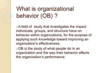 What is organizational
behavior (OB) ?
A field of study that investigates the impact
individuals, groups, and structure have on
behavior within organizations, for the purpose of
applying such knowledge toward improving an
organization’s effectiveness.
OB is the study of what people do in an
organization and the way their behavior affects
the organization’s performance
 