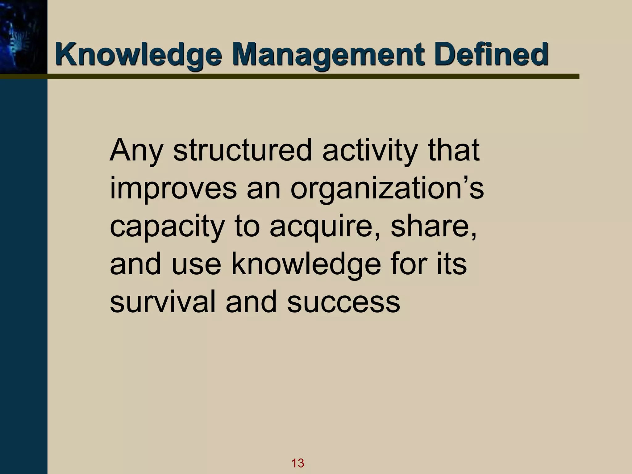 13
Knowledge Management Defined
Any structured activity that
improves an organization’s
capacity to acquire, share,
and use knowledge for its
survival and success
 