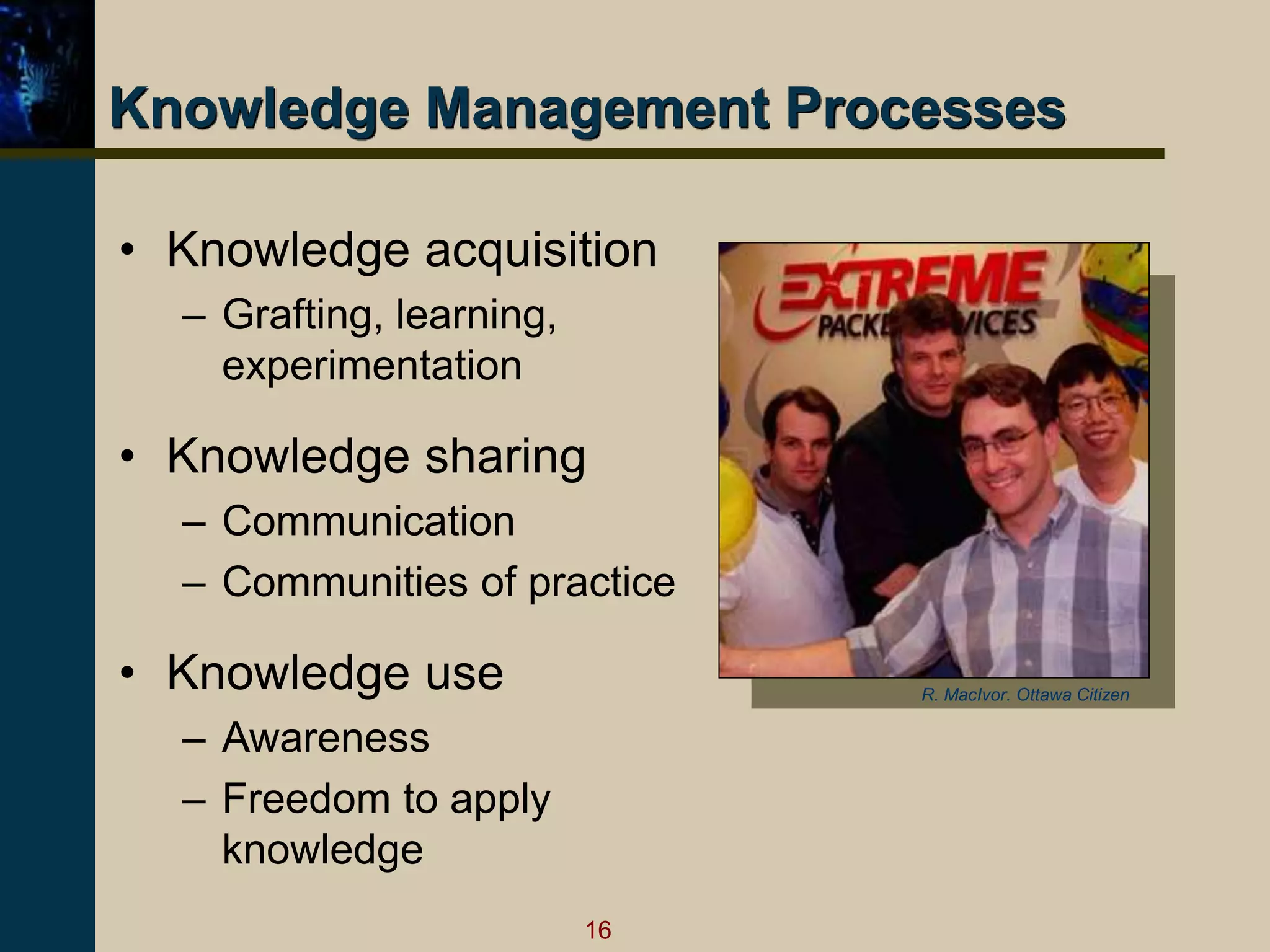 16
Knowledge Management Processes
• Knowledge acquisition
– Grafting, learning,
experimentation
• Knowledge sharing
– Communication
– Communities of practice
• Knowledge use
– Awareness
– Freedom to apply
knowledge
R. MacIvor. Ottawa Citizen
 