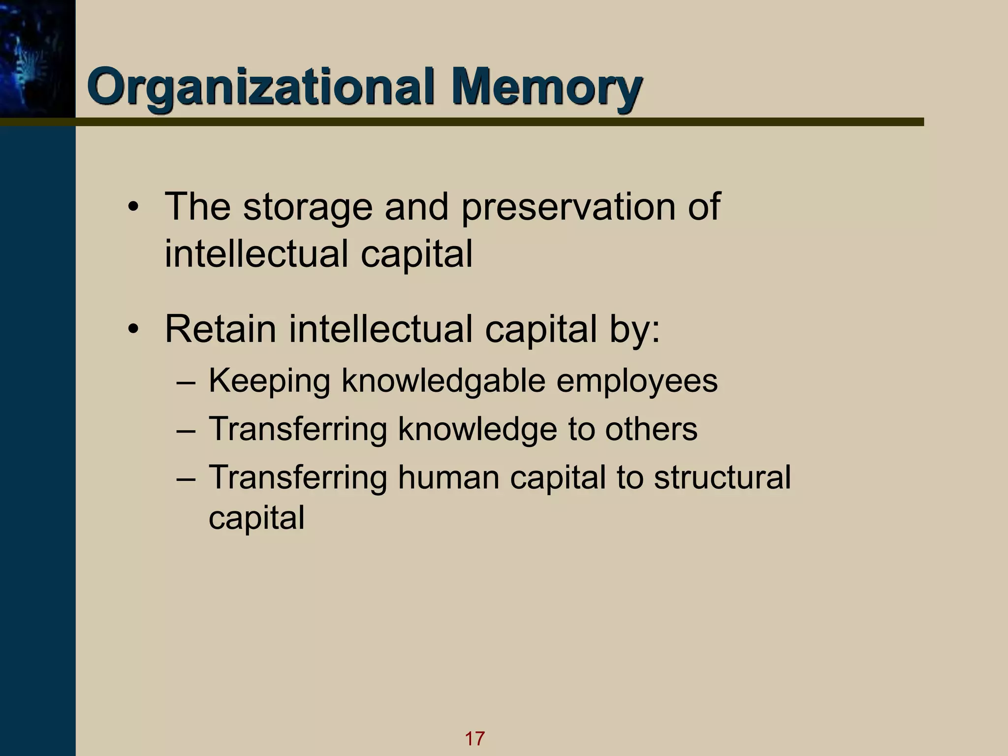 17
Organizational Memory
• The storage and preservation of
intellectual capital
• Retain intellectual capital by:
– Keeping knowledgable employees
– Transferring knowledge to others
– Transferring human capital to structural
capital
 