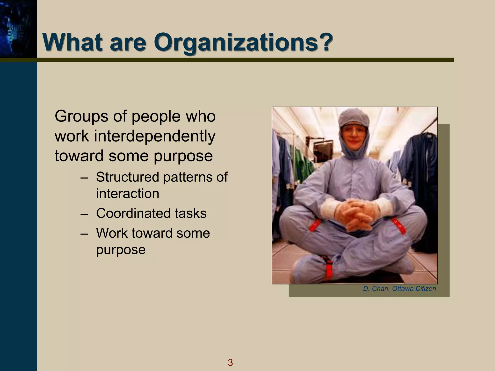 3
What are Organizations?
Groups of people who
work interdependently
toward some purpose
– Structured patterns of
interaction
– Coordinated tasks
– Work toward some
purpose
D. Chan. Ottawa Citizen
 