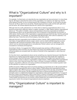 What is "Organizational Culture" and why is it
important?
For example, if a friend ask us to describe the new organization we have just joined, it is more likely
that we will begin to describe the culture of the organization. For instance, we might say that the
office appears friendly, no one is pressurizing for the completion of the job, so as long the job gets
done we can fill our work hours as we like. People laugh and have a joke and the work gets done
just the same. All of these aspects describe the culture of the organization.
Although most of us will understand in our minds what is meant by organizational culture, it is a
general concept that is difficult to define or explain precisely. In 1988, Cleland defines organizational
culture as: "The pattern of beliefs, values and expectations shared by organizational members."
Organizational culture can be described as the norm of behavior in that particular environment. In
other words, that the action of the organization is expected because that's the way that this particular
organization works. For example, an organization like MacDonald's, their culture is expected, is to
deliver fast food. That's the norm of the company, that's their culture.
Although that each organization has its different culture, (Handy 1985) suggest that there are four
main types of organizational cultures: power culture: such as small building companies or some
newspapers with dominant proprietors. Role culture: such as civil service or retail banks. Task
culture: such as advertising agencies or consultancies. Person culture: such as management's
consultants or architects and engineers.
According to Handy, he suggests that "different people enjoy working in different types of
organizational culture and they are more likely to be happy and satisfied at work if their attributes
and personalities are consistent with the culture of that part of the organization in which they are
employed".
On the other hand, organizational culture can be something very important because it identifies the
importance of creating appropriate systems of shared meaning to help people work together to
achieve targets. Deal and Kennedy (1982) argue that culture is the single most important factor
accounting for success or failure in organizations. Edgar Schein (1999) suggests that organizational
culture is even more important today than it was in the past. Increased competition, globalization,
mergers, acquisitions, alliances and various workforce developments have created a greater need
for the attention on culture in an organization.
Goffee and Jones (1998) argue that no business strategy or programme can or will succeed without
the appropriate organizational culture in place. Mullins (1999) argues that organizational culture
helps to explain why different groups of people perceive things in their own way and perform things
differently from other groups. He also suggests that there is nothing accidental about cultural
strengths, there is a relationship between an organizations culture and its performance. To supp ort
that point, Peters and Waterman (1982) in their book "In Search of Excellent" they suggested there
is a psychological theory of the link between organizational culture and business performance.
These models and theories are not common sense instead they are evidence that support the
arguments in which the concept of organizational culture is important.
Why "Organizational Culture" is important to
managers?
 