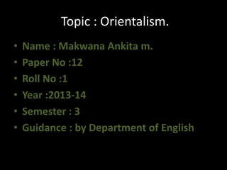 Topic : Orientalism. 
• Name : Makwana Ankita m. 
• Paper No :12 
• Roll No :1 
• Year :2013-14 
• Semester : 3 
• Guidance : by Department of English 
 